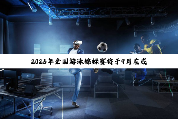 2025年全国游泳锦标赛将于9月在成都举行