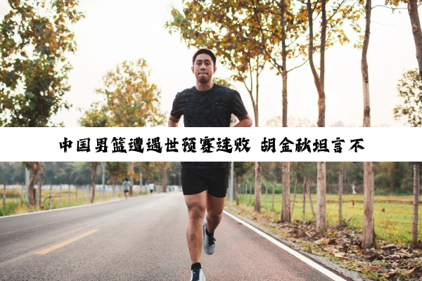 中国男篮遭遇世预赛连败 胡金秋坦言不是球队真实水平